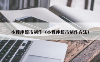 运城小程序超市制作（小程序超市制作方法）