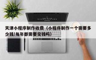 运城天津小程序制作收费（小程序制作一个需要多少钱!每年都需要交钱吗）